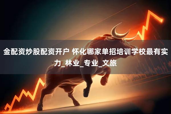 金配资炒股配资开户 怀化哪家单招培训学校最有实力_林业_专业_文旅