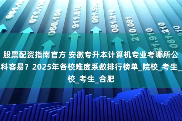 股票配资指南官方 安徽专升本计算机专业考哪所公办本科容易？2025年各校难度系数排行榜单_院校_考生_合肥