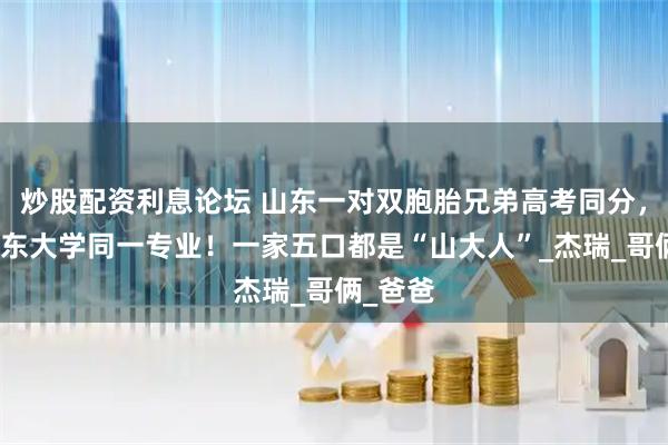 炒股配资利息论坛 山东一对双胞胎兄弟高考同分，考入山东大学同一专业！一家五口都是“山大人”_杰瑞_哥俩_爸爸