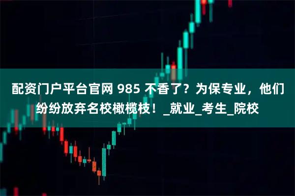 配资门户平台官网 985 不香了？为保专业，他们纷纷放弃名校橄榄枝！_就业_考生_院校