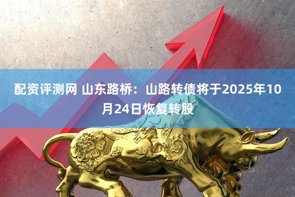 配资评测网 山东路桥：山路转债将于2025年10月24日恢复转股