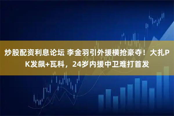 炒股配资利息论坛 李金羽引外援横抢豪夺！大扎PK发飙+瓦科，24岁内援中卫难打首发